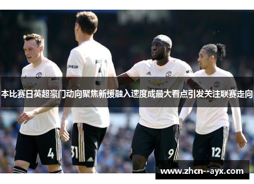 本比赛日英超豪门动向聚焦新援融入速度成最大看点引发关注联赛走向 本比赛日英超豪门动向聚焦新援融入速度成最大看点引发关注联赛走向