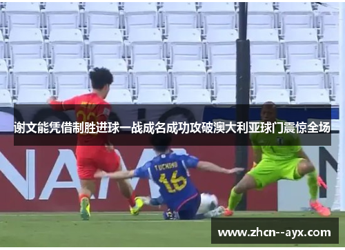 谢文能凭借制胜进球一战成名成功攻破澳大利亚球门震惊全场 谢文能凭借制胜进球一战成名成功攻破澳大利亚球门震惊全场