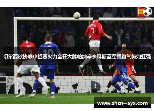 切尔西欧协联小组赛火力全开大胜帕纳辛奈科斯蓝军领跑气势如虹强 切尔西欧协联小组赛火力全开大胜帕纳辛奈科斯蓝军领跑气势如虹强