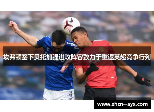 埃弗顿签下贝托加强进攻阵容致力于重返英超竞争行列 埃弗顿签下贝托加强进攻阵容致力于重返英超竞争行列